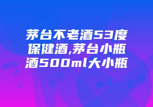 茅台不老酒53度保健酒,茅台小瓶酒500ml大小瓶