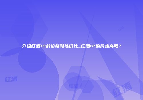 介绍红酒12的价格和性价比_红酒12的价格高吗？