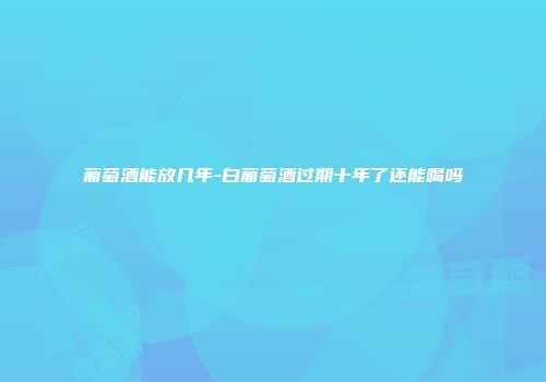 葡萄酒能放几年-白葡萄酒过期十年了还能喝吗