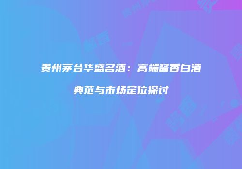 贵州茅台华盛名酒：高端酱香白酒典范与市场定位探讨
