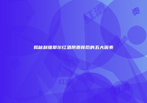 揭秘利维耶尔红酒昂贵背后的五大因素
