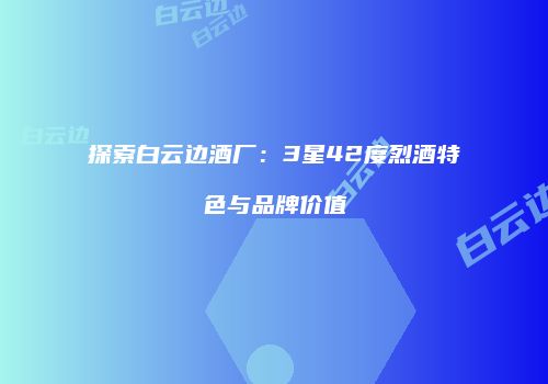 探索白云边酒厂：3星42度烈酒特色与品牌价值