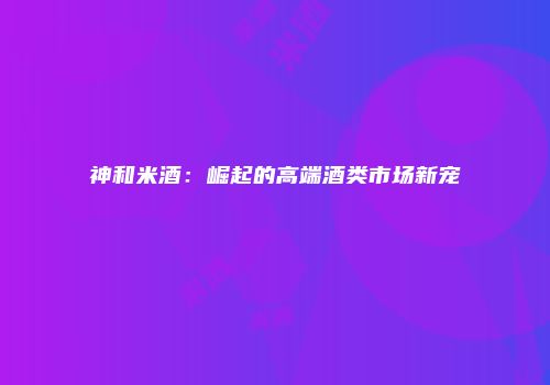 神和米酒：崛起的高端酒类市场新宠