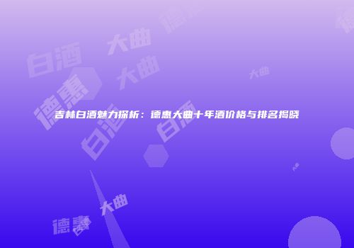 吉林白酒魅力探析：德惠大曲十年酒价格与排名揭晓