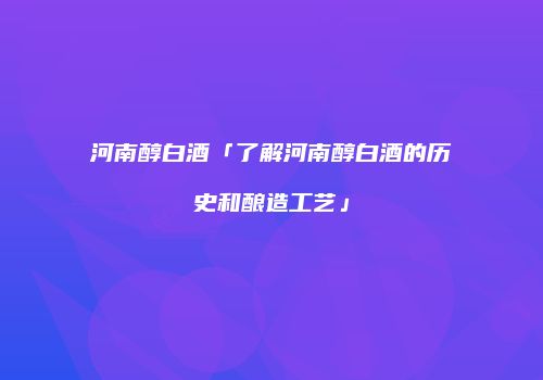 河南醇白酒「了解河南醇白酒的历史和酿造工艺」