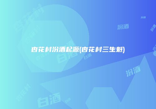 杏花村汾酒起源(杏花村三生魁)