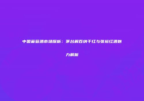 中国葡萄酒市场探析：茅台解百纳干红与张裕红酒魅力解析