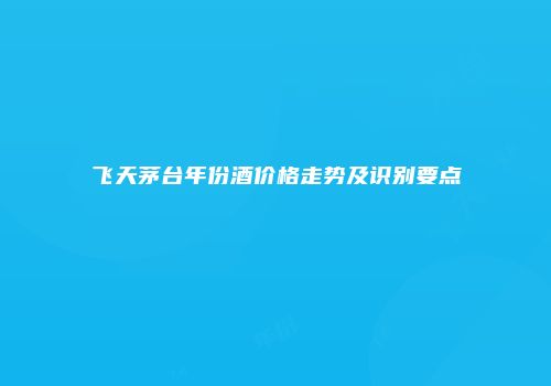 飞天茅台年份酒价格走势及识别要点