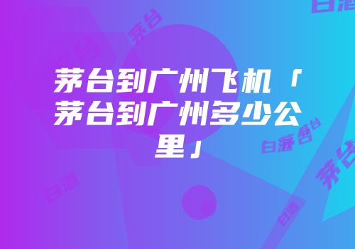 茅台到广州飞机「茅台到广州多少公里」