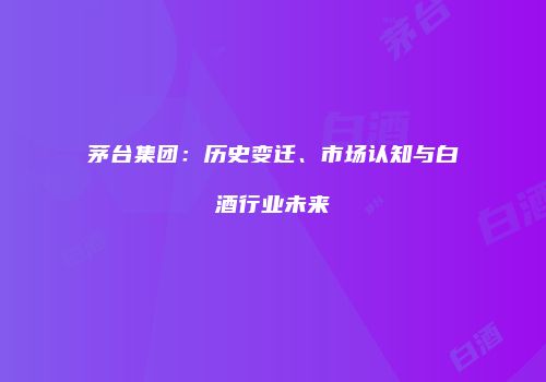 茅台集团：历史变迁、市场认知与白酒行业未来