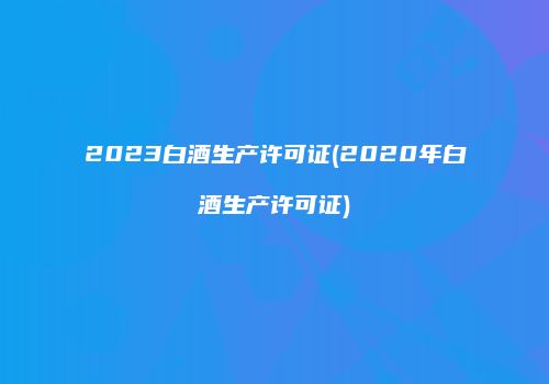 2023白酒生产许可证(2020年白酒生产许可证)