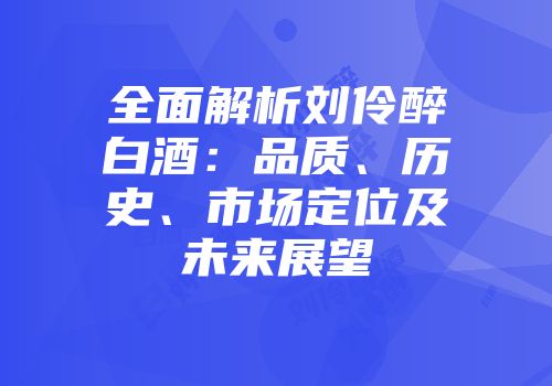 全面解析刘伶醉白酒：品质、历史、市场定位及未来展望