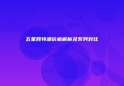 五星四特酒价格解析及系列对比
