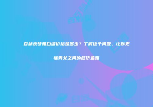 百脉泉梦雅白酒价格是多少？了解这个问题，让你更懂男女之间的经济差距