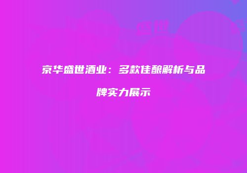 京华盛世酒业：多款佳酿解析与品牌实力展示