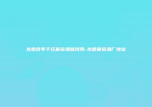 龙徽百年干红葡萄酒值钱吗-龙徽葡萄酒厂地址