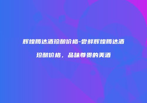 辉煌腾达酒珍酿价格-尝鲜辉煌腾达酒珍酿价格，品味尊贵的美酒