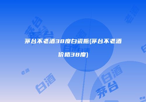茅台不老酒38度白瓷瓶(茅台不老酒价格38度)