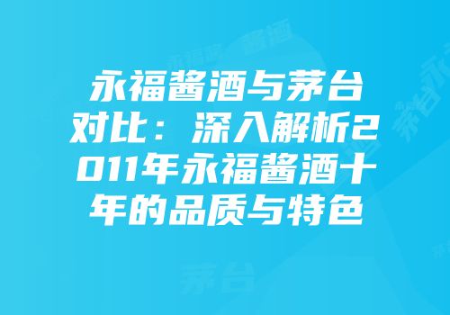永福酱酒与茅台对比：深入解析2011年永福酱酒十年的品质与特色