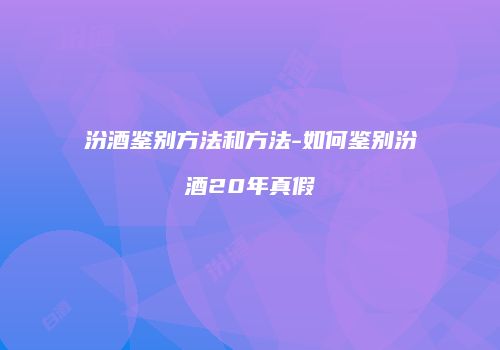 汾酒鉴别方法和方法-如何鉴别汾酒20年真假
