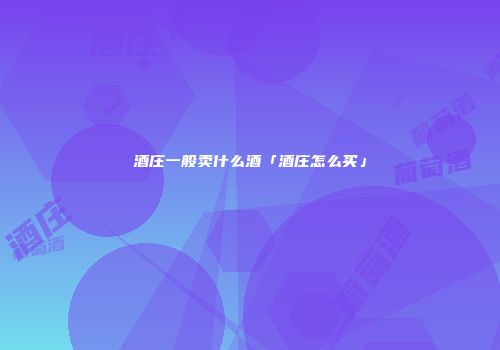 酒庄一般卖什么酒「酒庄怎么买」