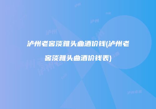 泸州老窖淡雅头曲酒价钱(泸州老窖淡雅头曲酒价钱表)