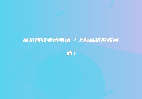 高价回收老酒电话「上海高价回收名酒」