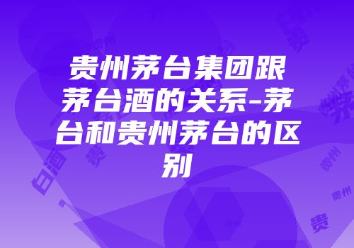 贵州茅台集团跟茅台酒的关系-茅台和贵州茅台的区别