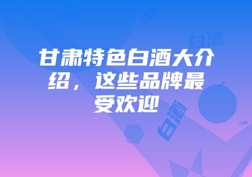 甘肃特色白酒大介绍，这些品牌最受欢迎