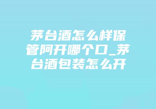 茅台酒怎么样保管阿开哪个口_茅台酒包装怎么开