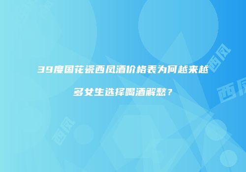 39度国花瓷西凤酒价格表为何越来越多女生选择喝酒解愁？