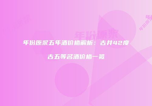 年份原浆五年酒价格解析：古井42度古五等名酒价格一览