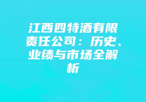 江西四特酒有限责任公司：历史、业绩与市场全解析