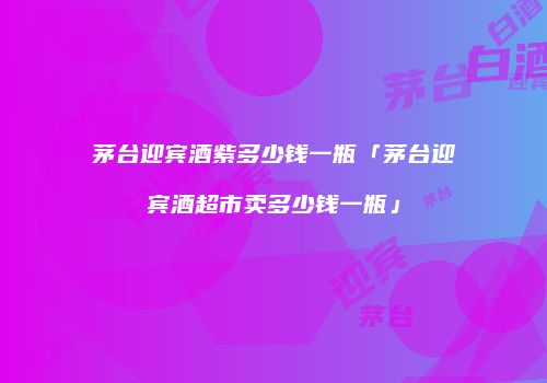 茅台迎宾酒紫多少钱一瓶「茅台迎宾酒超市卖多少钱一瓶」