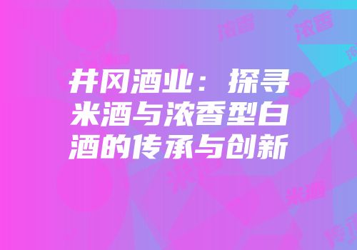 井冈酒业：探寻米酒与浓香型白酒的传承与创新
