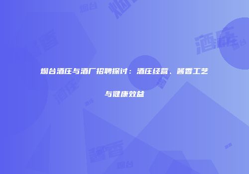 烟台酒庄与酒厂招聘探讨：酒庄经营、酱香工艺与健康效益