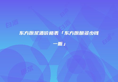 东方原浆酒价格表「东方原酿多少钱一瓶」