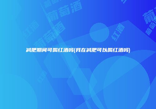 减肥期间可喝红酒吗(我在减肥可以喝红酒吗)