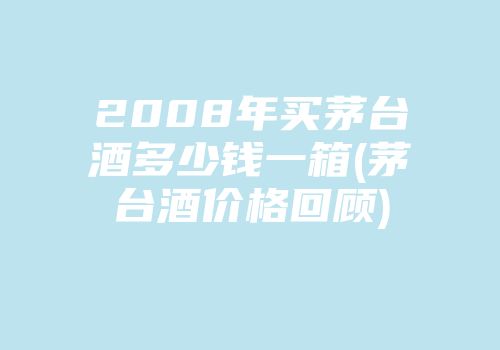2008年买茅台酒多少钱一箱(茅台酒价格回顾)