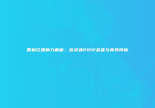 智利红酒魅力解析：活灵魂2012品鉴与真伪辨析