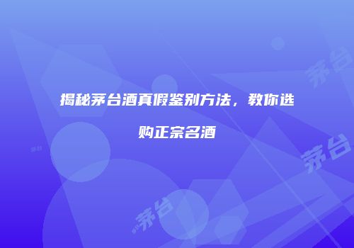 揭秘茅台酒真假鉴别方法，教你选购正宗名酒