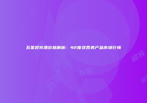 五星迎宾酒价格解析：42度及各类产品市场行情