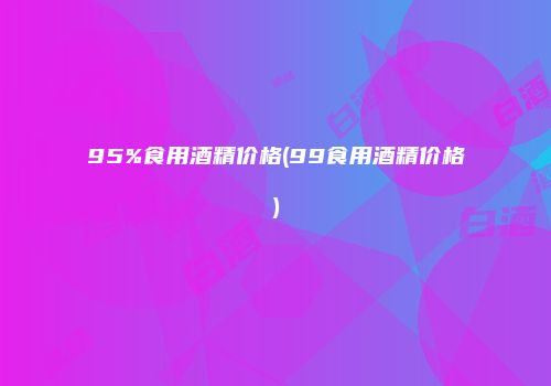95%食用酒精价格(99食用酒精价格)
