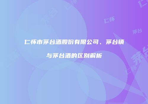 仁怀市茅台酒股份有限公司、茅台镇与茅台酒的区别解析