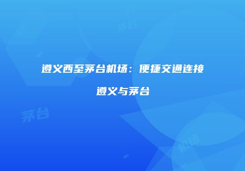 遵义西至茅台机场：便捷交通连接遵义与茅台