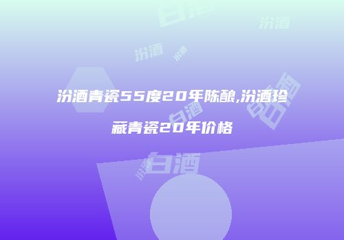 汾酒青瓷55度20年陈酿,汾酒珍藏青瓷20年价格