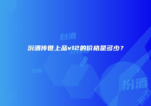 汾酒传世上品v12的价格是多少？