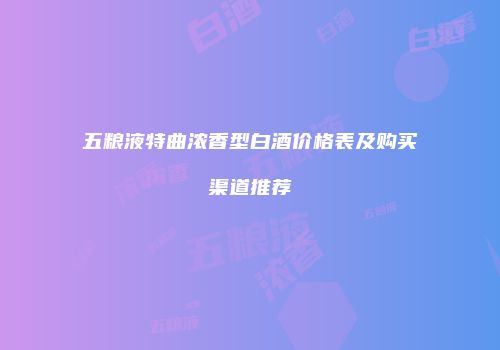 五粮液特曲浓香型白酒价格表及购买渠道推荐