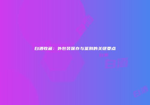 白酒收藏：外包装保存与鉴别的关键要点