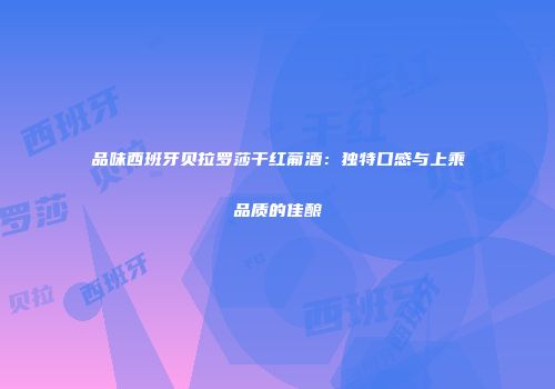 品味西班牙贝拉罗莎干红葡酒：独特口感与上乘品质的佳酿